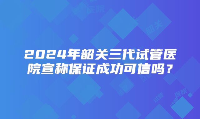 2024年韶关三代试管医院宣称保证成功可信吗？