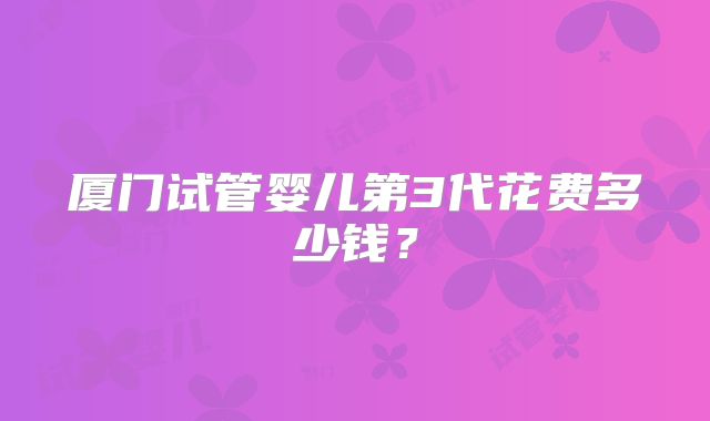厦门试管婴儿第3代花费多少钱?