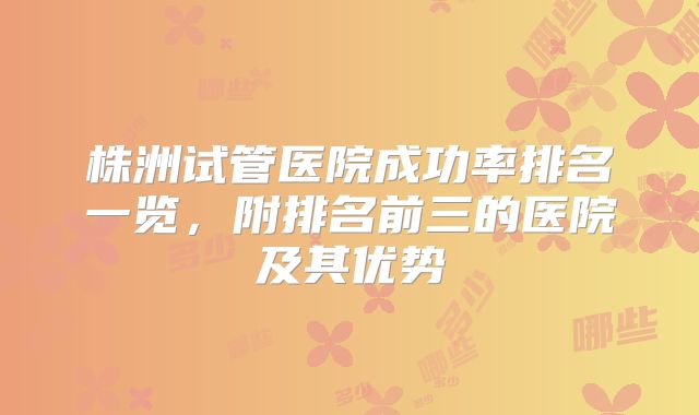 株洲试管医院成功率排名一览,附排名前三的医院及其优势