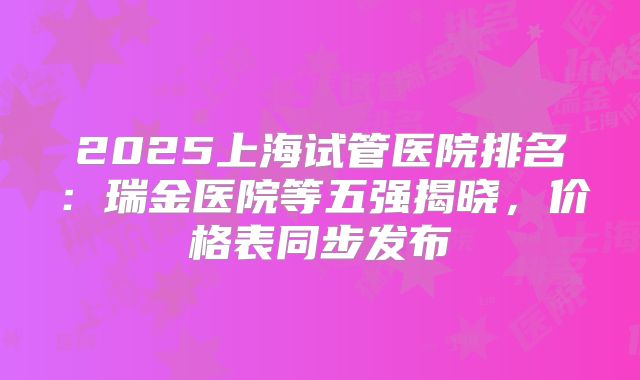 2025上海试管医院排名:瑞金医院等五强揭晓,价格表同步发布