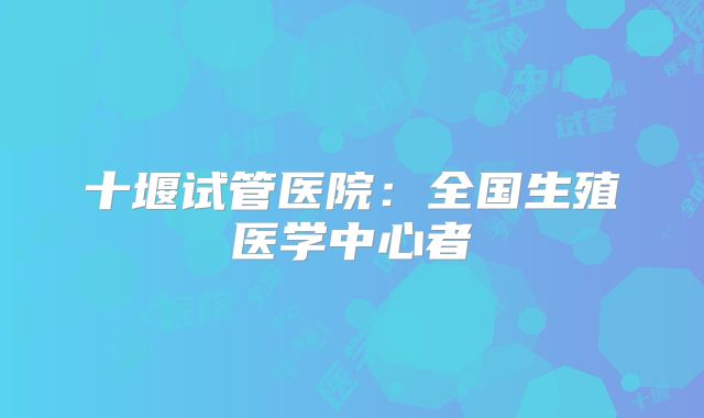 十堰试管医院：全国生殖医学中心者