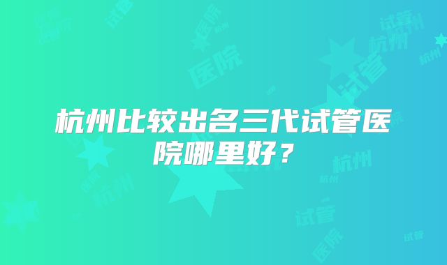 杭州比较出名三代试管医院哪里好？