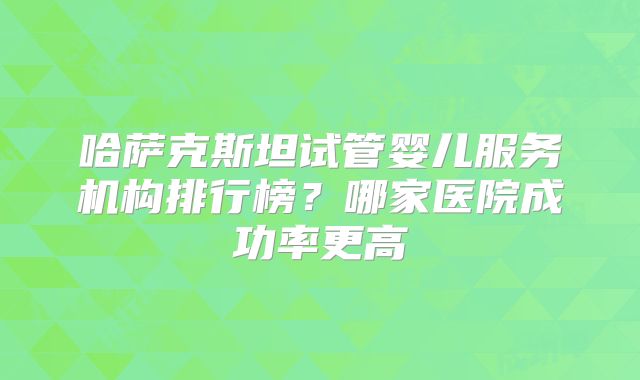 哈萨克斯坦试管婴儿服务机构排行榜？哪家医院成功率更高