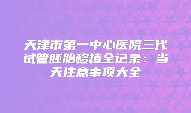 天津市第一中心医院三代试管胚胎移植全记录：当天注意事项大全