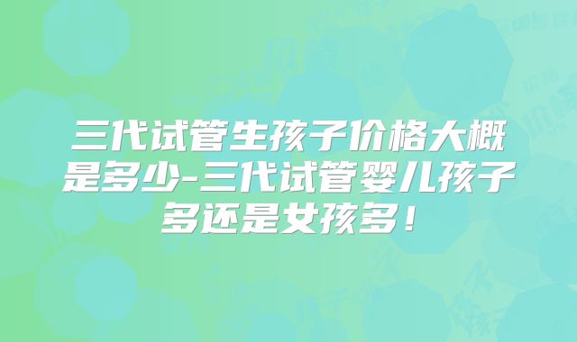 三代试管生孩子价格大概是多少-三代试管婴儿孩子多还是女孩多！
