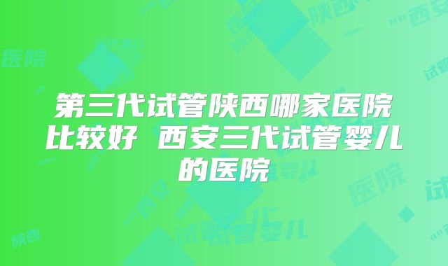 第三代试管陕西哪家医院比较好 西安三代试管婴儿的医院