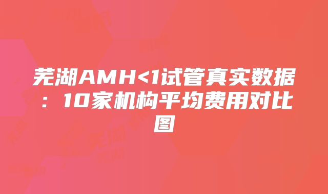 芜湖AMH<1试管真实数据：10家机构平均费用对比图
