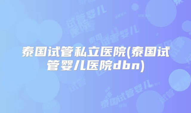 泰国试管私立医院(泰国试管婴儿医院dbn)