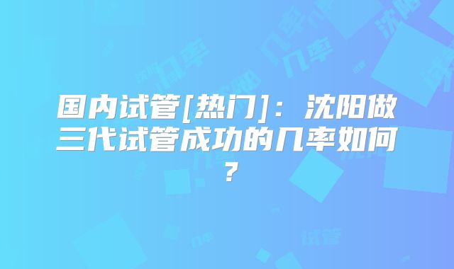 国内试管[热门]：沈阳做三代试管成功的几率如何？