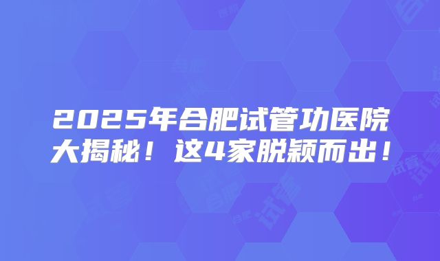 2025年合肥试管功医院大揭秘!这4家脱颖而出!