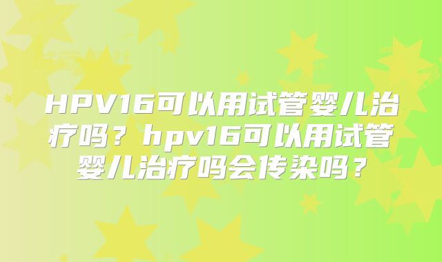 HPV16可以用试管婴儿治疗吗？hpv16可以用试管婴儿治疗吗会传染吗？