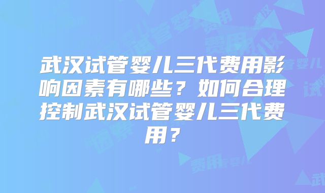 武汉试管婴儿三代费用影响因素有哪些？如何合理控制武汉试管婴儿三代费用？