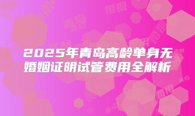 2025年青岛高龄单身无婚姻证明试管费用全解析