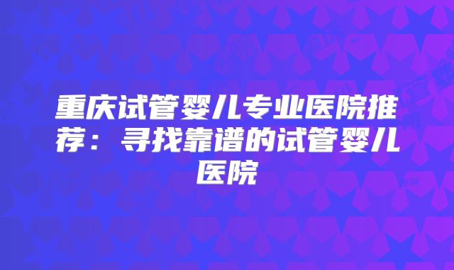 重庆试管婴儿专业医院推荐：寻找靠谱的试管婴儿医院
