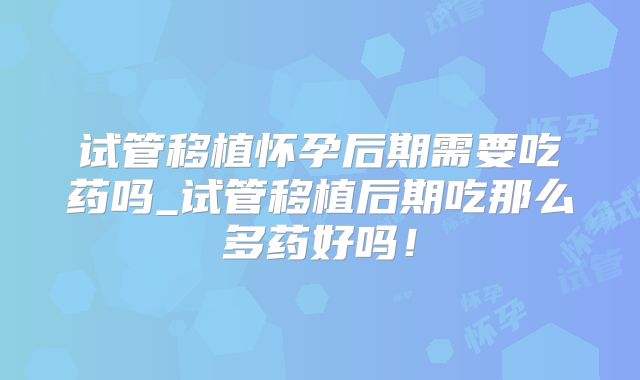 试管移植怀孕后期需要吃药吗_试管移植后期吃那么多药好吗！