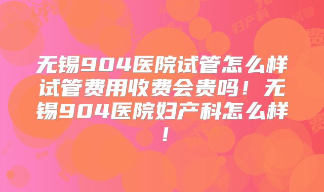 无锡904医院试管怎么样试管费用收费会贵吗！无锡904医院妇产科怎么样！