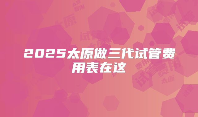 2025太原做三代试管费用表在这