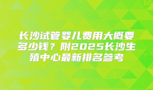 长沙试管婴儿费用大概要多少钱?附2025长沙生殖中心最新排名参考