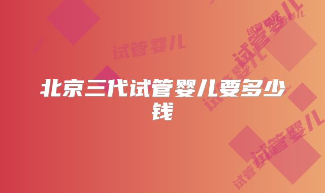 北京三代试管婴儿要多少钱