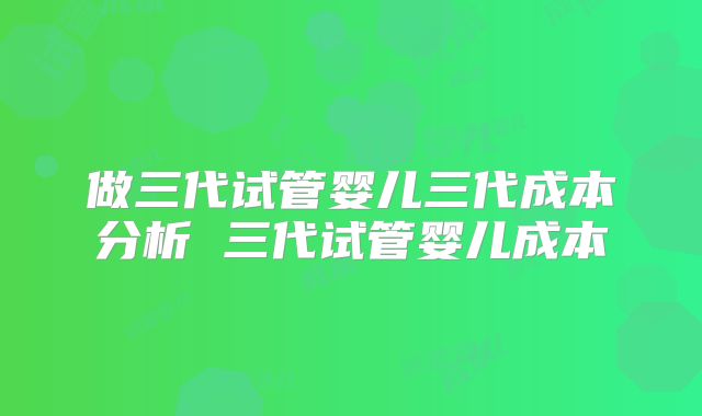 做三代试管婴儿三代成本分析 三代试管婴儿成本