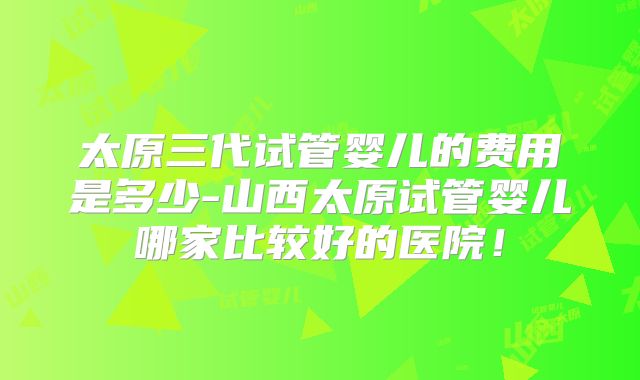 太原三代试管婴儿的费用是多少-山西太原试管婴儿哪家比较好的医院！