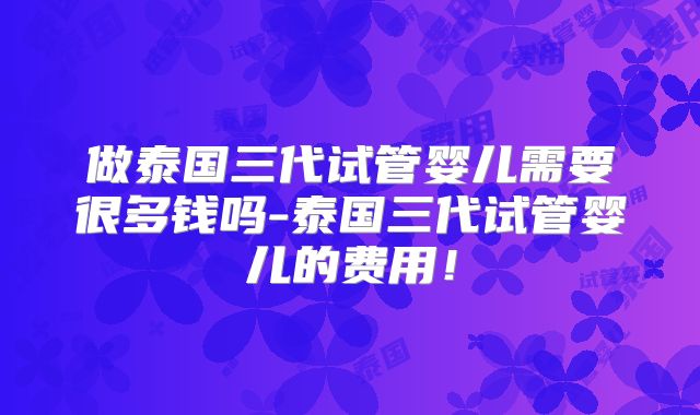 做泰国三代试管婴儿需要很多钱吗-泰国三代试管婴儿的费用!