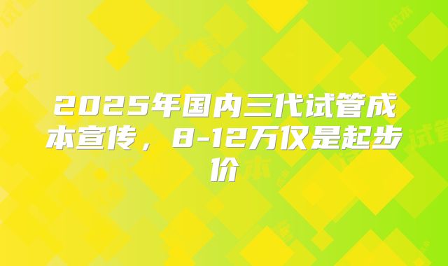 2025年国内三代试管成本宣传，8-12万仅是起步价
