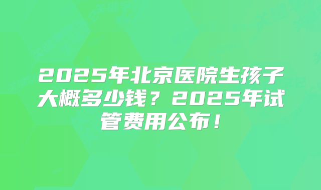 2025年北京医院生孩子大概多少钱?2025年试管费用公布!