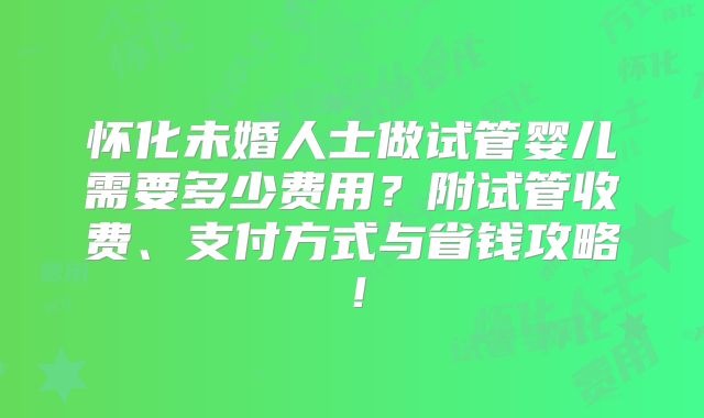 怀化未婚人士做试管婴儿需要多少费用？附试管收费、支付方式与省钱攻略！