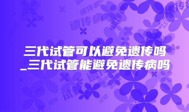 三代试管可以避免遗传吗_三代试管能避免遗传病吗