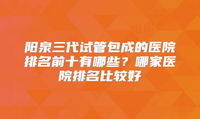 阳泉三代试管包成的医院排名前十有哪些？哪家医院排名比较好