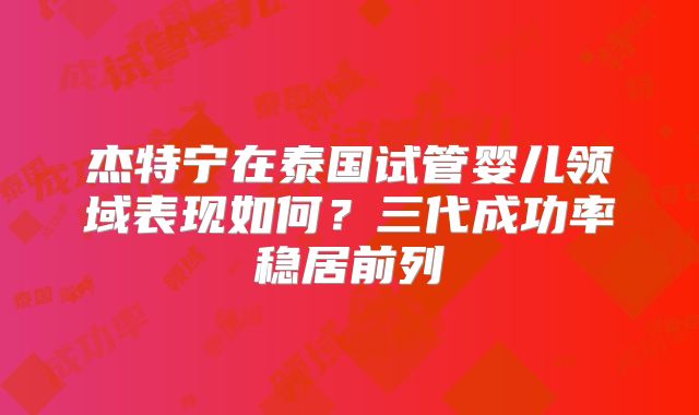 杰特宁在泰国试管婴儿领域表现如何?三代成功率稳居前列