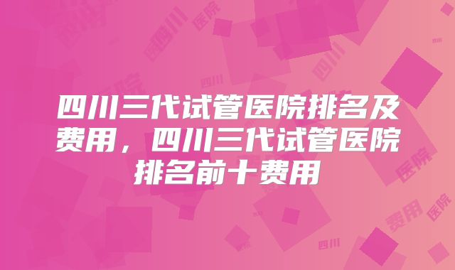 四川三代试管医院排名及费用,四川三代试管医院排名前十费用
