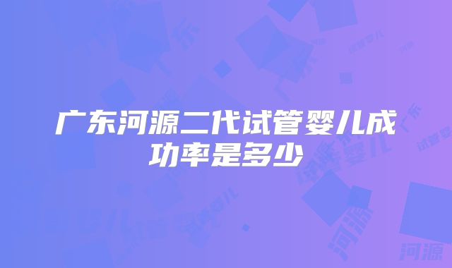 广东河源二代试管婴儿成功率是多少