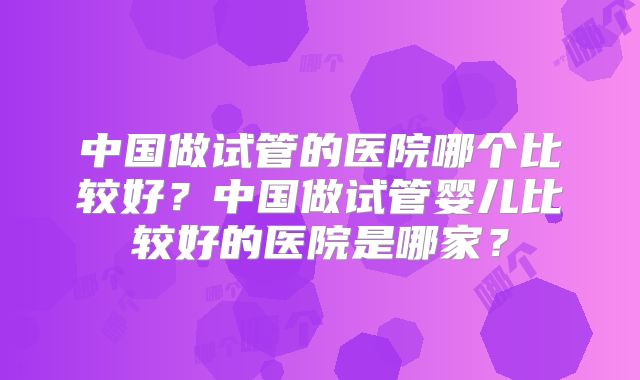 中国做试管的医院哪个比较好？中国做试管婴儿比较好的医院是哪家？