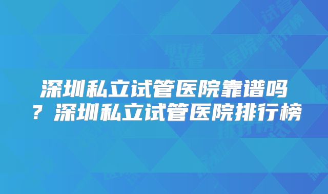深圳私立试管医院靠谱吗？深圳私立试管医院排行榜