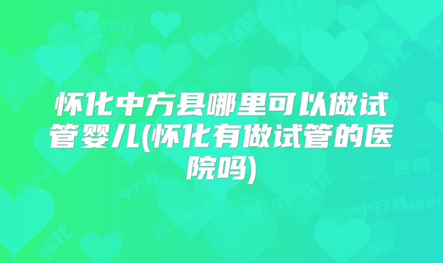 怀化中方县哪里可以做试管婴儿(怀化有做试管的医院吗)