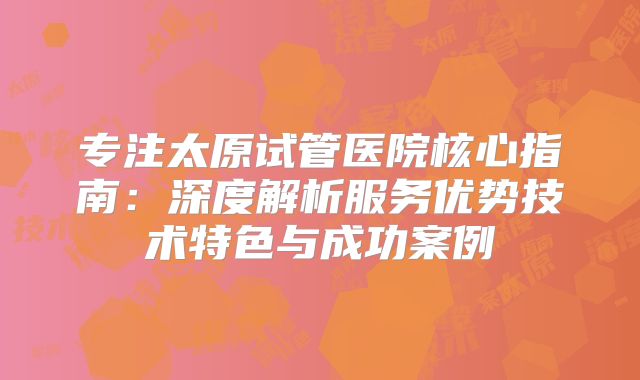 专注太原试管医院核心指南：深度解析服务优势技术特色与成功案例