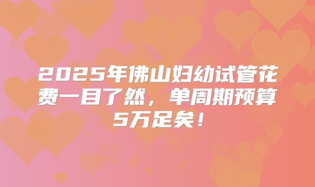 2025年佛山妇幼试管花费一目了然,单周期预算5万足矣!