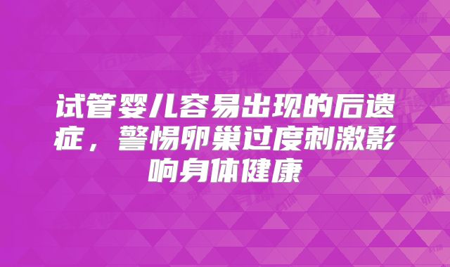 试管婴儿容易出现的后遗症,警惕卵巢过度刺激影响身体健康