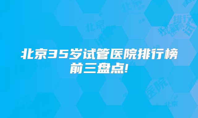 北京35岁试管医院排行榜前三盘点!