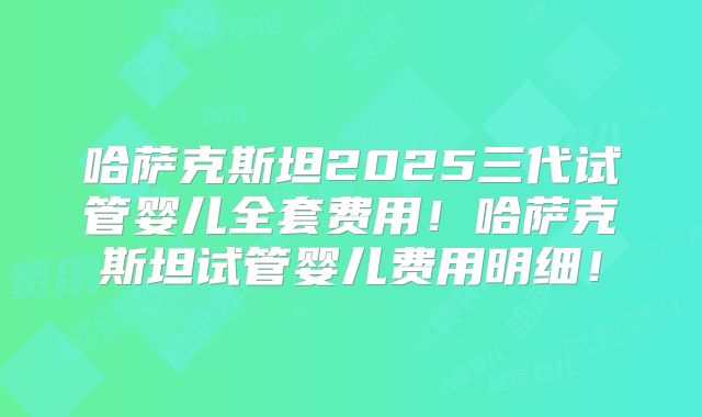 哈萨克斯坦2025三代试管婴儿全套费用！哈萨克斯坦试管婴儿费用明细！