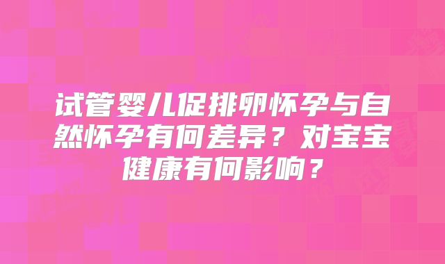 试管婴儿促排卵怀孕与自然怀孕有何差异?对宝宝健康有何影响?