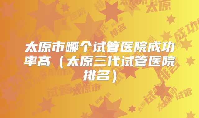 太原市哪个试管医院成功率高（太原三代试管医院排名）