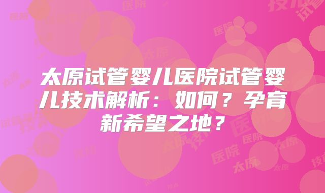 太原试管婴儿医院试管婴儿技术解析：如何？孕育新希望之地？