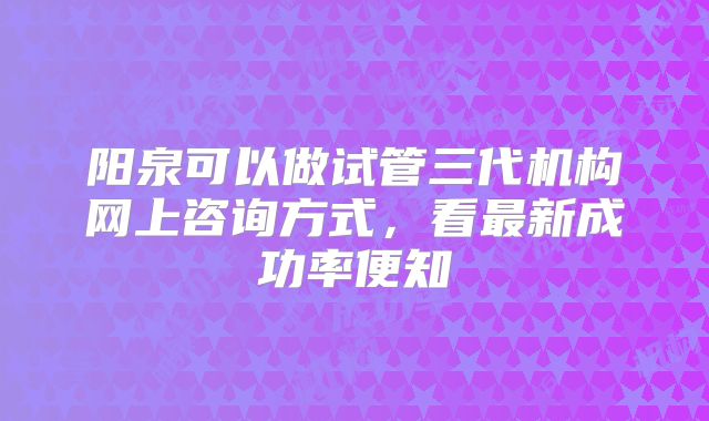 阳泉可以做试管三代机构网上咨询方式，看最新成功率便知