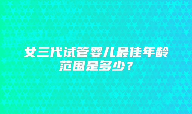 女三代试管婴儿最佳年龄范围是多少？