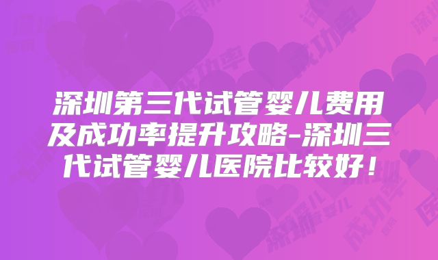 深圳第三代试管婴儿费用及成功率提升攻略-深圳三代试管婴儿医院比较好！