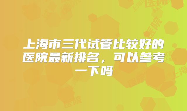 上海市三代试管比较好的医院最新排名,可以参考一下吗