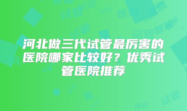 河北做三代试管最厉害的医院哪家比较好？优秀试管医院推荐